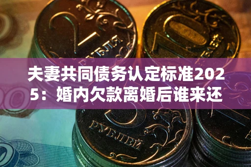 济南夫妻共同债务认定标准2025:婚内欠款离婚后谁来还? 济南夫妻共同债务认定标准2025:婚内欠款离婚后谁来还?