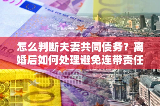 济南怎么判断夫妻共同债务？离婚后如何处理避免连带责任？